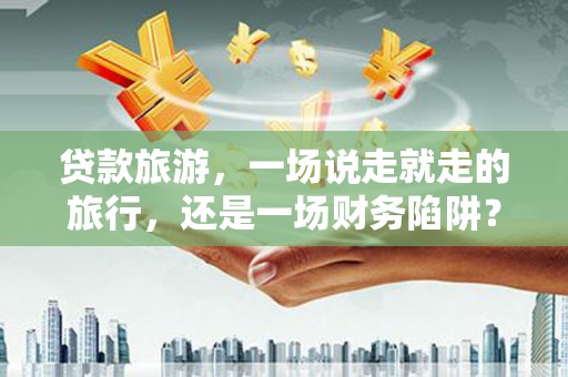 潍城贷款旅游，一场说走就走的旅行，还是一场财务陷阱？