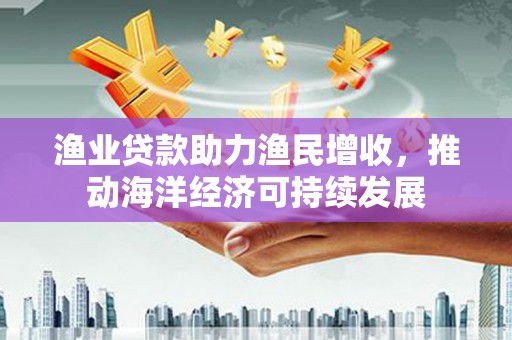 潍城渔业贷款助力渔民增收，推动海洋经济可持续发展