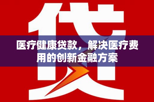 潍城医疗健康贷款，解决医疗费用的创新金融方案
